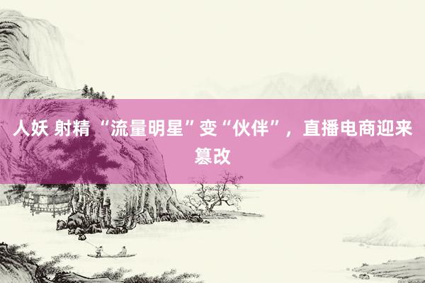人妖 射精 “流量明星”变“伙伴”，直播电商迎来篡改