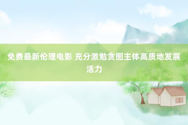 免费最新伦理电影 充分激勉贪图主体高质地发展活力