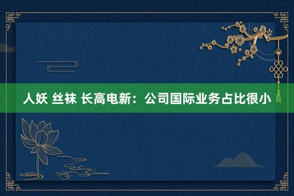 人妖 丝袜 长高电新：公司国际业务占比很小