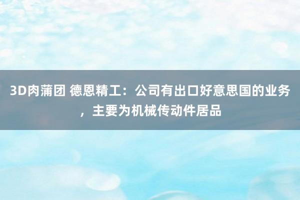 3D肉蒲团 德恩精工：公司有出口好意思国的业务，主要为机械传动件居品
