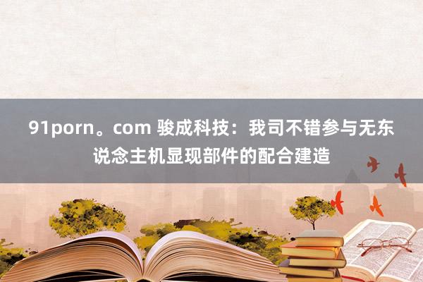 91porn。com 骏成科技：我司不错参与无东说念主机显现部件的配合建造