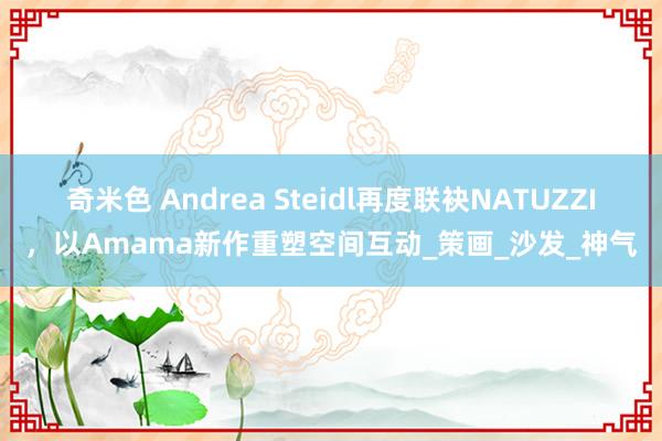 奇米色 Andrea Steidl再度联袂NATUZZI，以Amama新作重塑空间互动_策画_沙发_神气