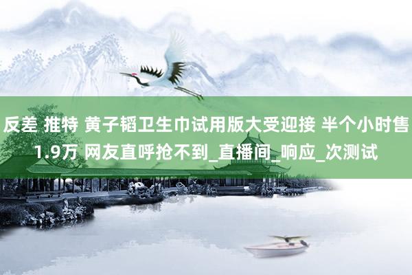 反差 推特 黄子韬卫生巾试用版大受迎接 半个小时售1.9万 网友直呼抢不到_直播间_响应_次测试