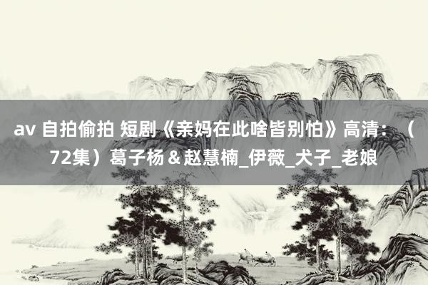 av 自拍偷拍 短剧《亲妈在此啥皆别怕》高清：（72集）葛子杨＆赵慧楠_伊薇_犬子_老娘