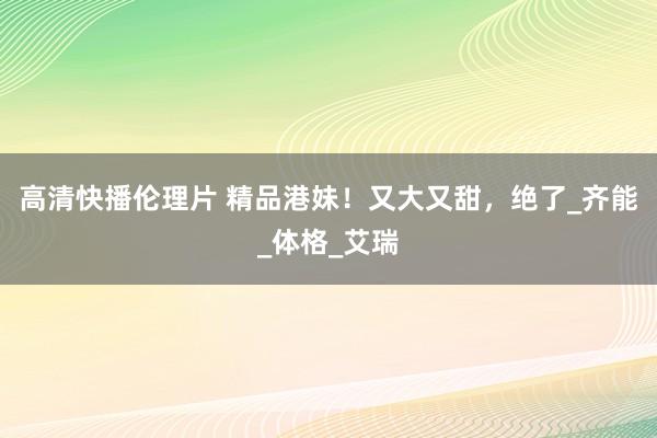 高清快播伦理片 精品港妹！又大又甜，绝了_齐能_体格_艾瑞