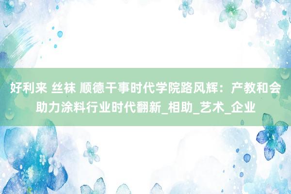 好利来 丝袜 顺德干事时代学院路风辉：产教和会助力涂料行业时代翻新_相助_艺术_企业