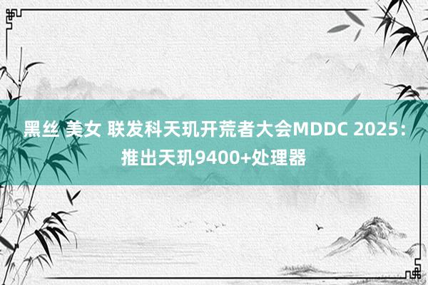 黑丝 美女 联发科天玑开荒者大会MDDC 2025：推出天玑9400+处理器