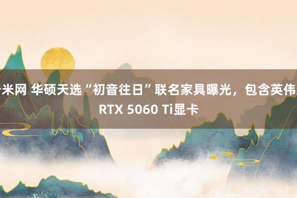 奇米网 华硕天选“初音往日”联名家具曝光，包含英伟达RTX 5060 Ti显卡