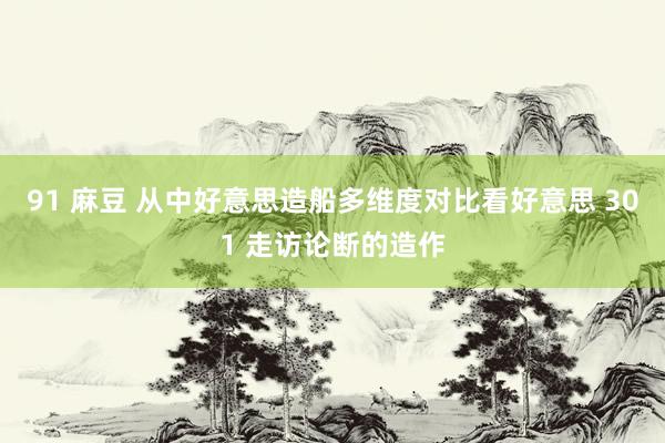 91 麻豆 从中好意思造船多维度对比看好意思 301 走访论断的造作