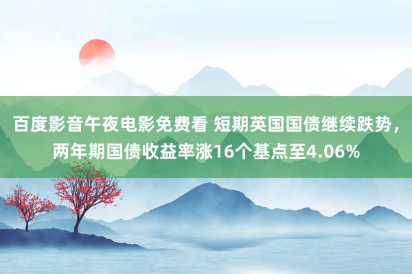 百度影音午夜电影免费看 短期英国国债继续跌势，两年期国债收益率涨16个基点至4.06%