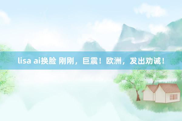 lisa ai换脸 刚刚，巨震！欧洲，发出劝诫！
