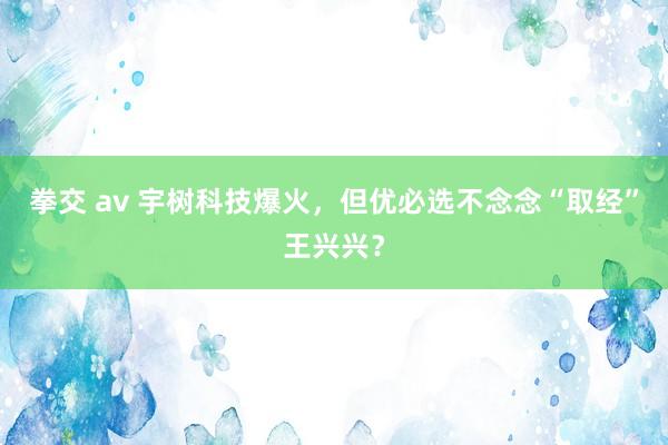 拳交 av 宇树科技爆火，但优必选不念念“取经”王兴兴？