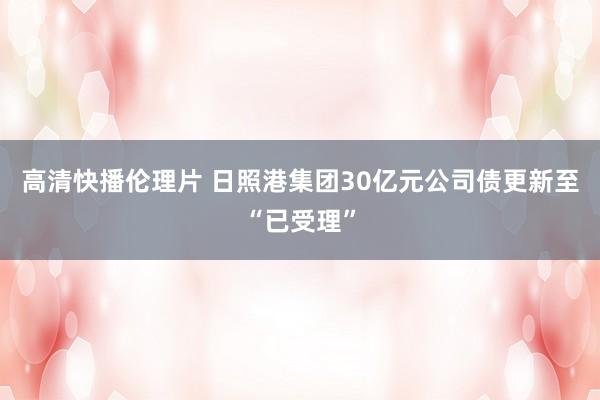 高清快播伦理片 日照港集团30亿元公司债更新至“已受理”
