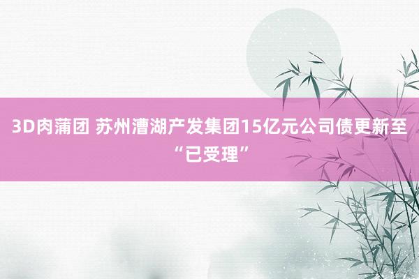 3D肉蒲团 苏州漕湖产发集团15亿元公司债更新至“已受理”