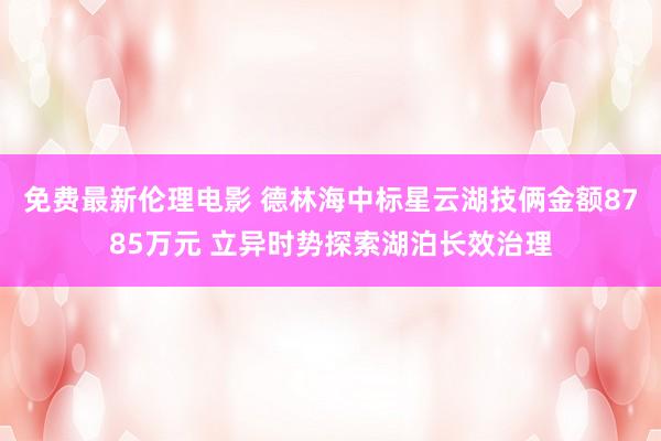 免费最新伦理电影 德林海中标星云湖技俩金额8785万元 立异时势探索湖泊长效治理