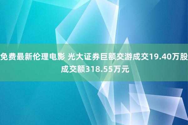 免费最新伦理电影 光大证券巨额交游成交19.40万股 成交额318.55万元