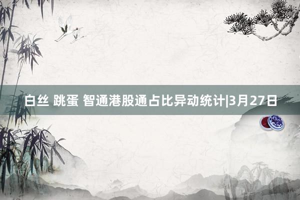 白丝 跳蛋 智通港股通占比异动统计|3月27日
