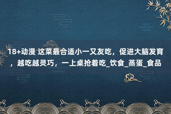 18+动漫 这菜最合适小一又友吃，促进大脑发育，越吃越灵巧，一上桌抢着吃_饮食_蒸蛋_食品
