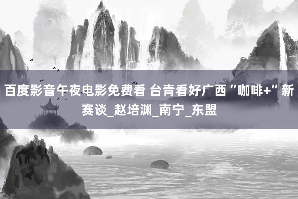 百度影音午夜电影免费看 台青看好广西“咖啡+”新赛谈_赵培渊_南宁_东盟