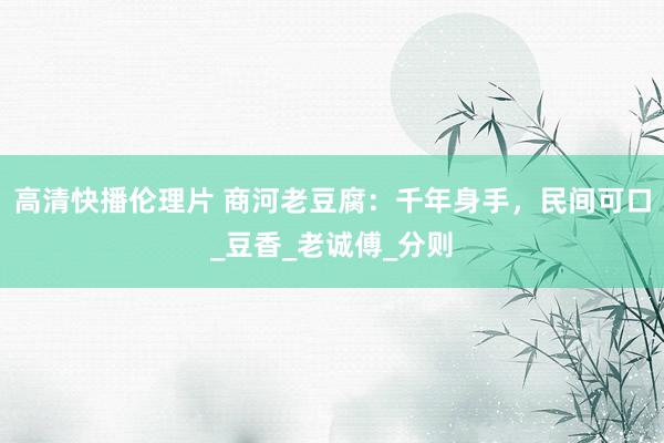 高清快播伦理片 商河老豆腐：千年身手，民间可口_豆香_老诚傅_分则