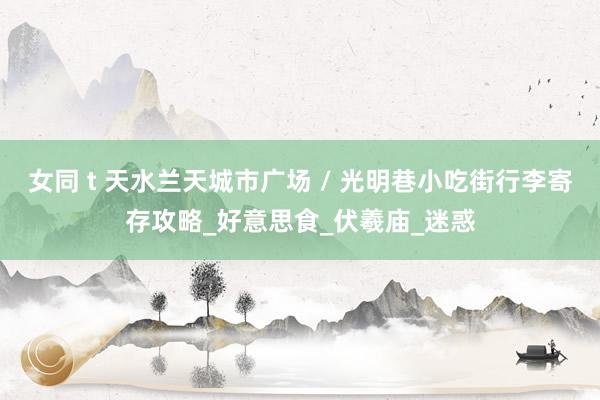 女同 t 天水兰天城市广场 / 光明巷小吃街行李寄存攻略_好意思食_伏羲庙_迷惑