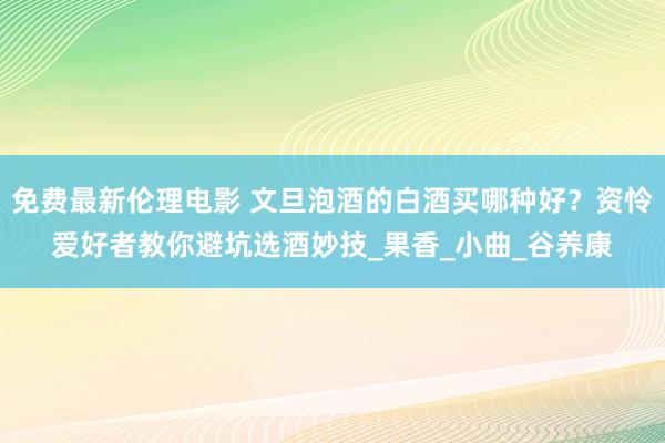 免费最新伦理电影 文旦泡酒的白酒买哪种好？资怜爱好者教你避坑选酒妙技_果香_小曲_谷养康