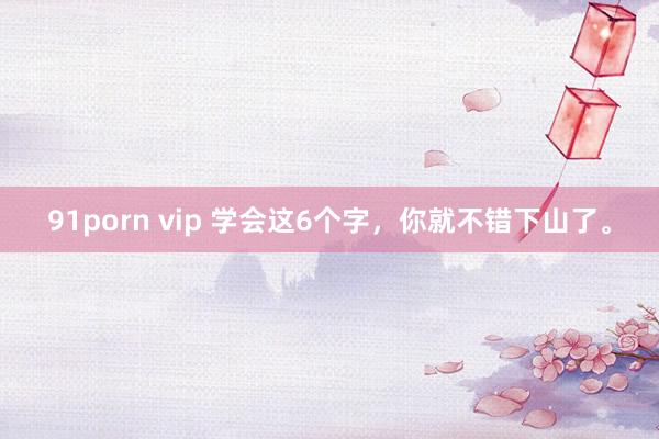 91porn vip 学会这6个字，你就不错下山了。