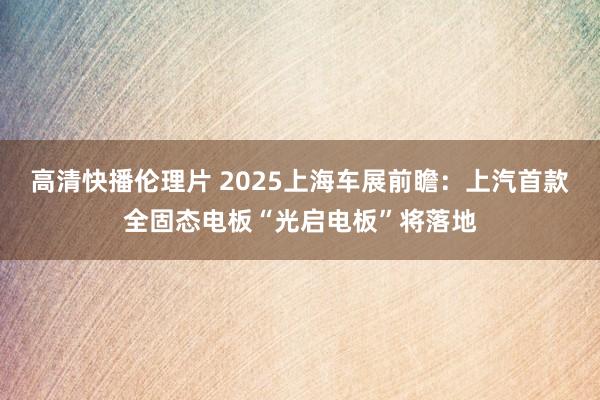 高清快播伦理片 2025上海车展前瞻：上汽首款全固态电板“光启电板”将落地