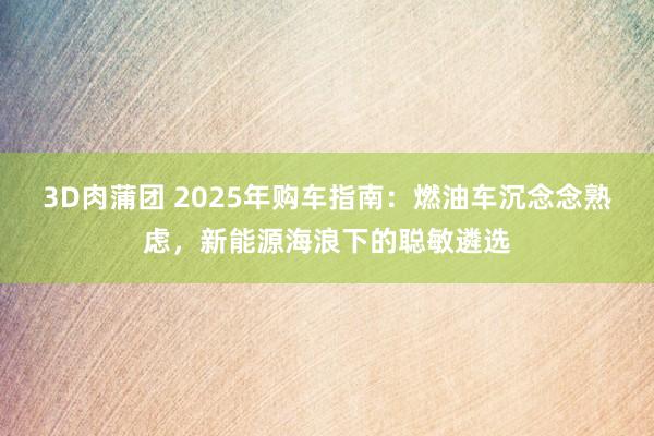 3D肉蒲团 2025年购车指南：燃油车沉念念熟虑，新能源海浪下的聪敏遴选