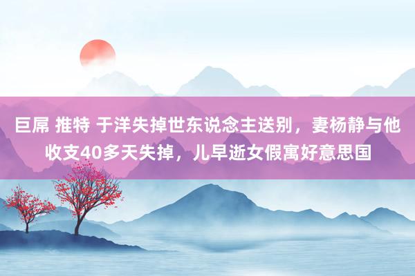 巨屌 推特 于洋失掉世东说念主送别，妻杨静与他收支40多天失掉，儿早逝女假寓好意思国