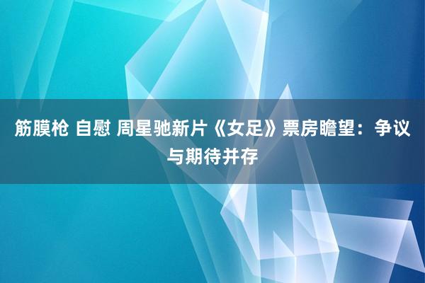 筋膜枪 自慰 周星驰新片《女足》票房瞻望：争议与期待并存