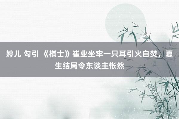 婷儿 勾引 《棋士》崔业坐牢一只耳引火自焚，夏生结局令东谈主怅然