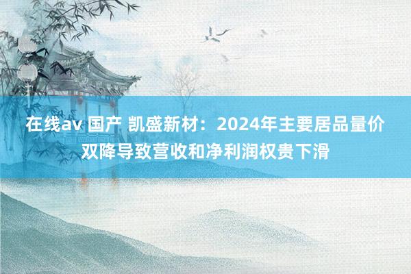 在线av 国产 凯盛新材：2024年主要居品量价双降导致营收和净利润权贵下滑