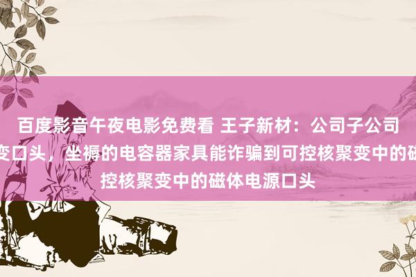 百度影音午夜电影免费看 王子新材：公司子公司参与了核聚变口头，坐褥的电容器家具能诈骗到可控核聚变中的磁体电源口头
