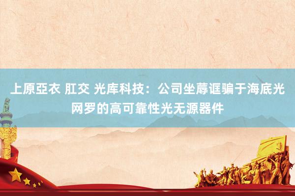 上原亞衣 肛交 光库科技：公司坐蓐诓骗于海底光网罗的高可靠性光无源器件