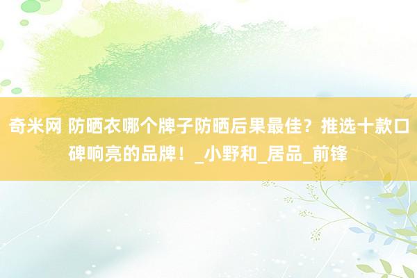 奇米网 防晒衣哪个牌子防晒后果最佳？推选十款口碑响亮的品牌！_小野和_居品_前锋
