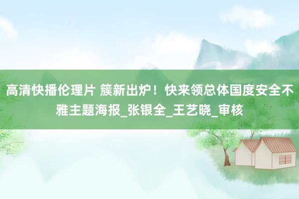 高清快播伦理片 簇新出炉！快来领总体国度安全不雅主题海报_张银全_王艺晓_审核