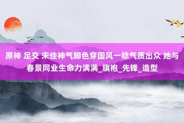原神 足交 宋佳神气脚色穿国风一稔气质出众 她与春景同业生命力满满_旗袍_先锋_造型