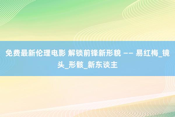 免费最新伦理电影 解锁前锋新形貌 —— 易红梅_镜头_形骸_新东谈主