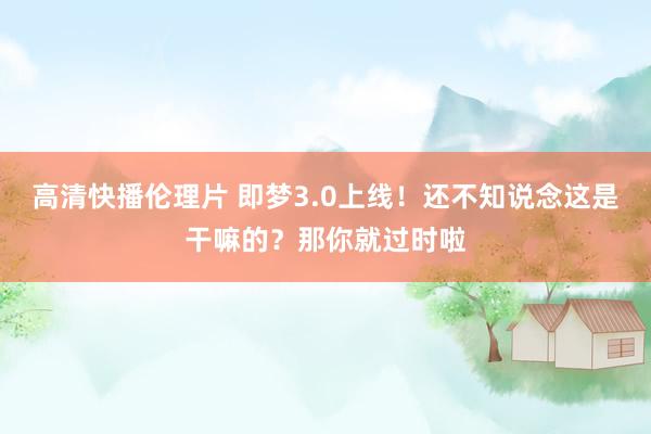 高清快播伦理片 即梦3.0上线！还不知说念这是干嘛的？那你就过时啦