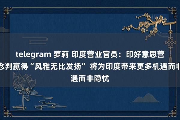 telegram 萝莉 印度营业官员：印好意思营业说念判赢得“风雅无比发扬” 将为印度带来更多机遇而非隐忧