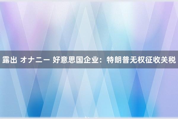 露出 オナニー 好意思国企业：特朗普无权征收关税