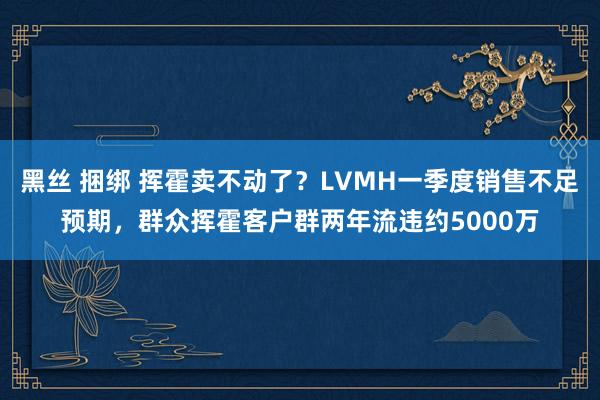 黑丝 捆绑 挥霍卖不动了？LVMH一季度销售不足预期，群众挥霍客户群两年流违约5000万