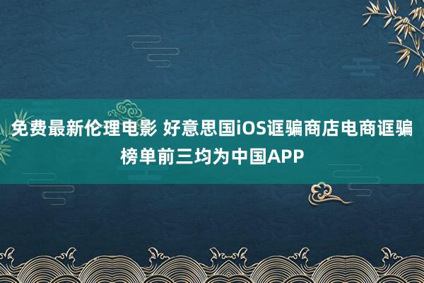 免费最新伦理电影 好意思国iOS诓骗商店电商诓骗榜单前三均为中国APP