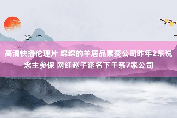 高清快播伦理片 绵绵的羊居品累赘公司昨年2东说念主参保 网红赵子涵名下干系7家公司
