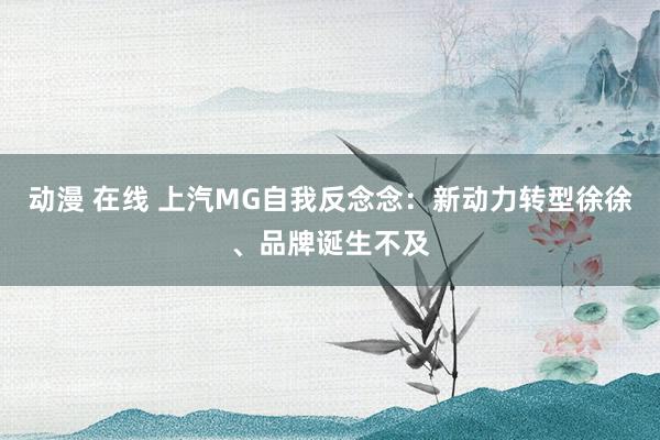 动漫 在线 上汽MG自我反念念：新动力转型徐徐、品牌诞生不及