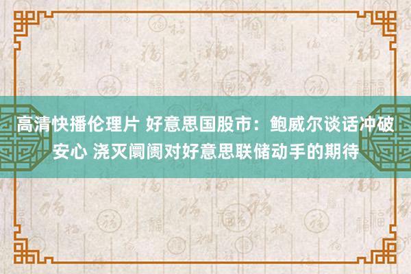 高清快播伦理片 好意思国股市：鲍威尔谈话冲破安心 浇灭阛阓对好意思联储动手的期待