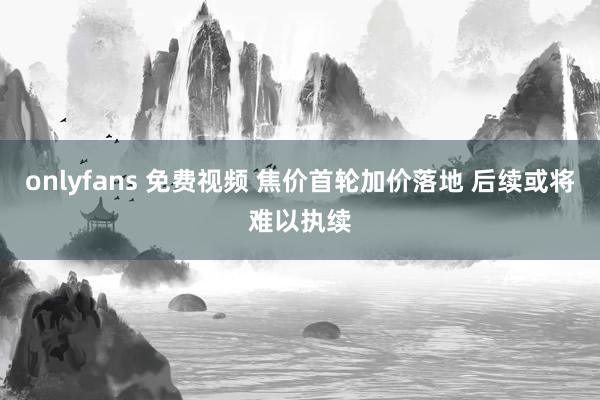 onlyfans 免费视频 焦价首轮加价落地 后续或将难以执续