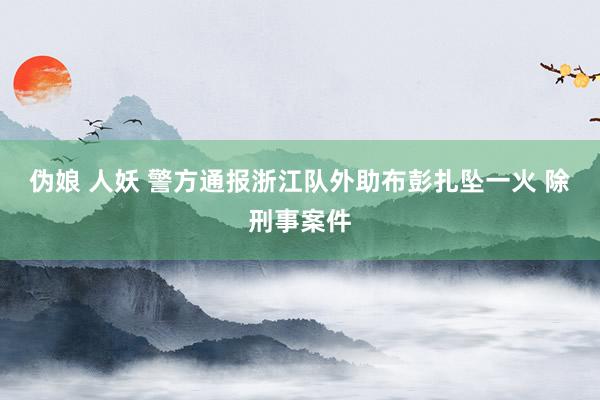 伪娘 人妖 警方通报浙江队外助布彭扎坠一火 除刑事案件