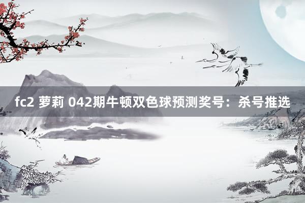 fc2 萝莉 042期牛顿双色球预测奖号：杀号推选